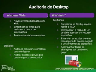 6 
Auditoria de Desktop 
Melhorias 
Simplificar as Configurações 
reduz o TCO 
Demonstrar a razão de um 
usuário acessar um recurso 
específico 
Entender as razões de uma 
mensagem de acesso negado 
a uma informação específica 
Acompanhar todas as 
alterações por usuário ou 
grupo 
Auditoria granular é complexo 
para configurar 
Auditar acesso e privilégios 
para um grupo de usuários 
Desafios 
Novos eventos baseados em 
XML 
Simplificar os filtros para 
melhorar a busca de 
informações 
Tarefas vinculadas a eventos 
 