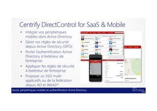 Azure, périphériques mobiles et authentification Active Directory
Centrify DirectControl for SaaS & Mobile
• Intégrer vos périphériques
mobiles dans Active Directory
• Gérer vos règles de sécurité
depuis Active Directory (GPO)
• Porter l’authentification Active
Directory à l’extérieur de
l’entreprise
• Appliquer les règles de sécurité
à l’extérieur de l’entreprise
• Proposer un SSO multi-
applicatifs ou de la fédération
depuis AD et WAAD*
 