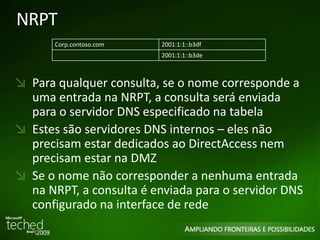 NRPT 
Corp.contoso.com 2001:1:1::b3df 
2001:1:1::b3de 
Para qualquer consulta, se o nome corresponde a 
uma entrada na NRPT, a consulta será enviada 
para o servidor DNS especificado na tabela 
Estes são servidores DNS internos – eles não 
precisam estar dedicados ao DirectAccess nem 
precisam estar na DMZ 
Se o nome não corresponder a nenhuma entrada 
na NRPT, a consulta é enviada para o servidor DNS 
configurado na interface de rede 
 