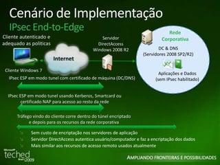 Cenário de Implementação 
IPsec End-to-Edge 
Cliente autenticado e 
adequado as politicas 
Cliente Windows 7 
Rede 
Corporativa 
DC & DNS 
(Servidores 2008 SP2/R2) 
Aplicações e Dados 
(sem IPsec habilitado) 
Internet 
Servidor 
DirectAccess 
Windows 2008 R2 
IPsec ESP em modo tunel com certificado de máquina (DC/DNS) 
IPsec ESP em modo tunel usando Kerberos, Smartcard ou 
certificado NAP para acesso ao resto da rede 
Tráfego vindo do cliente corre dentro do túnel encriptado 
e depois para os recursos da rede corporativa 
Sem custo de encriptação nos servidores de aplicação 
Servidor DirectAccess autentica usuário/computador e faz a encriptação dos dados 
Mais similar aos recursos de acesso remoto usados atualmente 
 