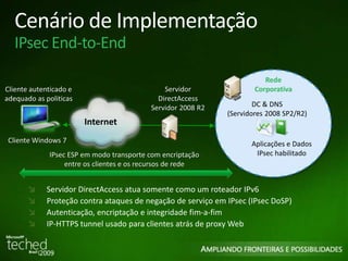 Cenário de Implementação 
IPsec End-to-End 
Cliente autenticado e 
adequado as politicas 
Cliente Windows 7 
Rede 
Servidor 
DirectAccess 
Servidor 2008 R2 DC & DNS 
Corporativa 
(Servidores 2008 SP2/R2) 
Aplicações e Dados 
IPsec habilitado 
Internet 
IPsec ESP em modo transporte com encriptação 
entre os clientes e os recursos de rede 
Servidor DirectAccess atua somente como um roteador IPv6 
Proteção contra ataques de negação de serviço em IPsec (IPsec DoSP) 
Autenticação, encriptação e integridade fim-a-fim 
IP-HTTPS tunnel usado para clientes atrás de proxy Web 
 
