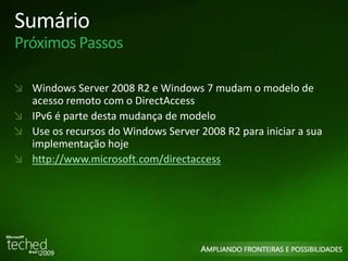 Sumário 
Próximos Passos 
Windows Server 2008 R2 e Windows 7 mudam o modelo de 
acesso remoto com o DirectAccess 
IPv6 é parte desta mudança de modelo 
Use os recursos do Windows Server 2008 R2 para iniciar a sua 
implementação hoje 
http://www.microsoft.com/directaccess 
 
