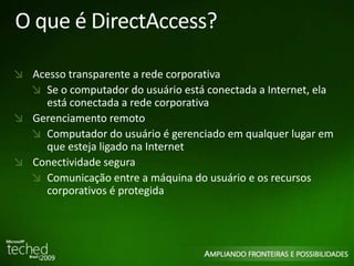 O que é DirectAccess? 
Acesso transparente a rede corporativa 
Se o computador do usuário está conectada a Internet, ela 
está conectada a rede corporativa 
Gerenciamento remoto 
Computador do usuário é gerenciado em qualquer lugar em 
que esteja ligado na Internet 
Conectividade segura 
Comunicação entre a máquina do usuário e os recursos 
corporativos é protegida 
 