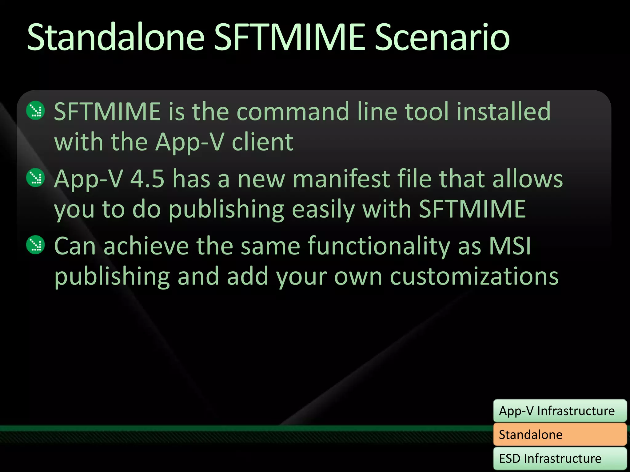 Standalone SFTMIME ScenarioSFTMIME is the command line tool installed with the App-V clientApp-V 4.5 has a new manifest file that allows you to do publishing easily with SFTMIMECan achieve the same functionality as MSI publishing and add your own customizations