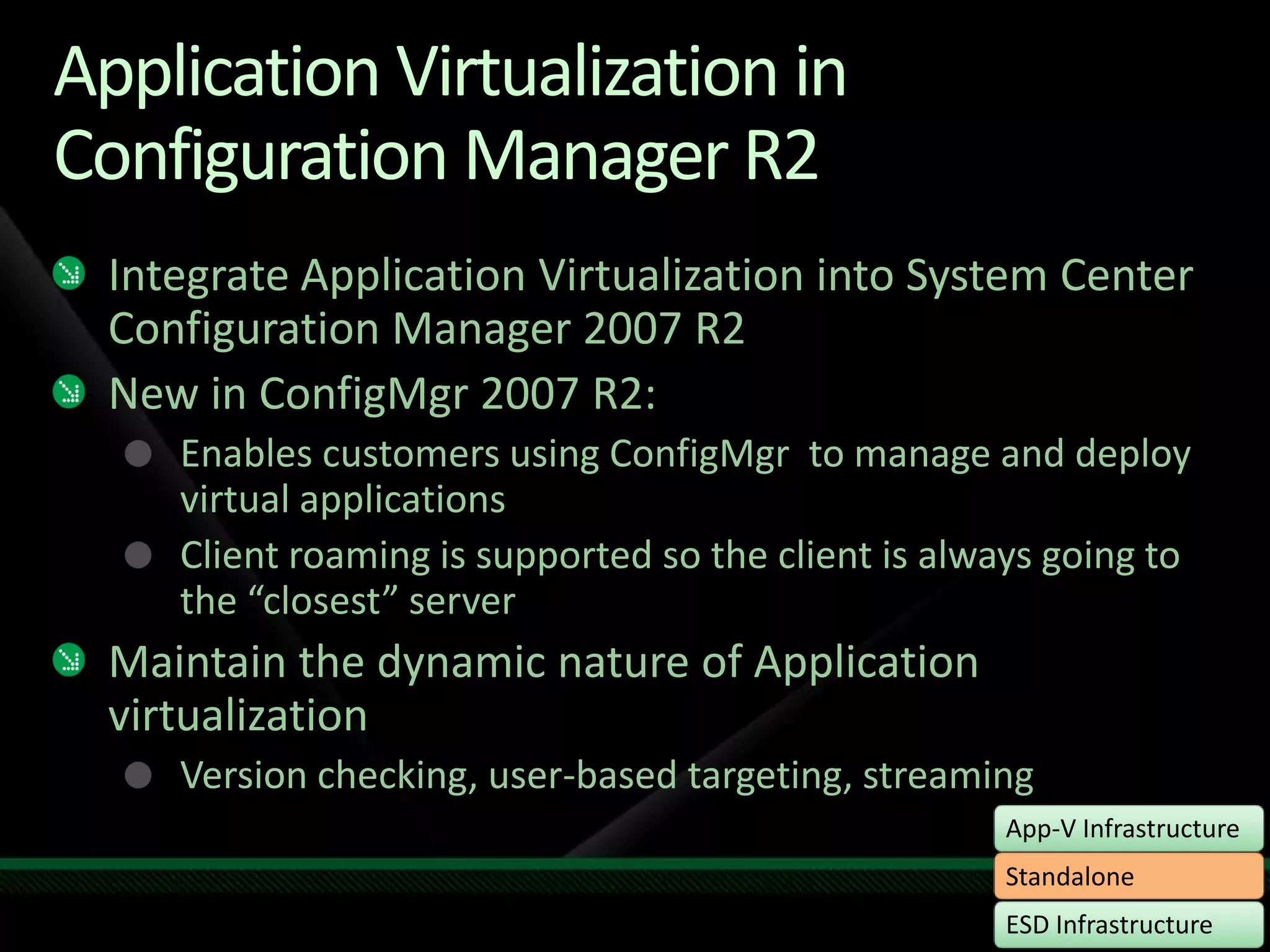 Application Virtualization in Configuration Manager R2Integrate Application Virtualization into System Center Configuration Manager 2007 R2New in ConfigMgr 2007 R2:Enables customers using ConfigMgr  to manage and deploy virtual applicationsClient roaming is supported so the client is always going to the “closest” serverMaintain the dynamic nature of Application virtualizationVersion checking, user-based targeting, streaming
