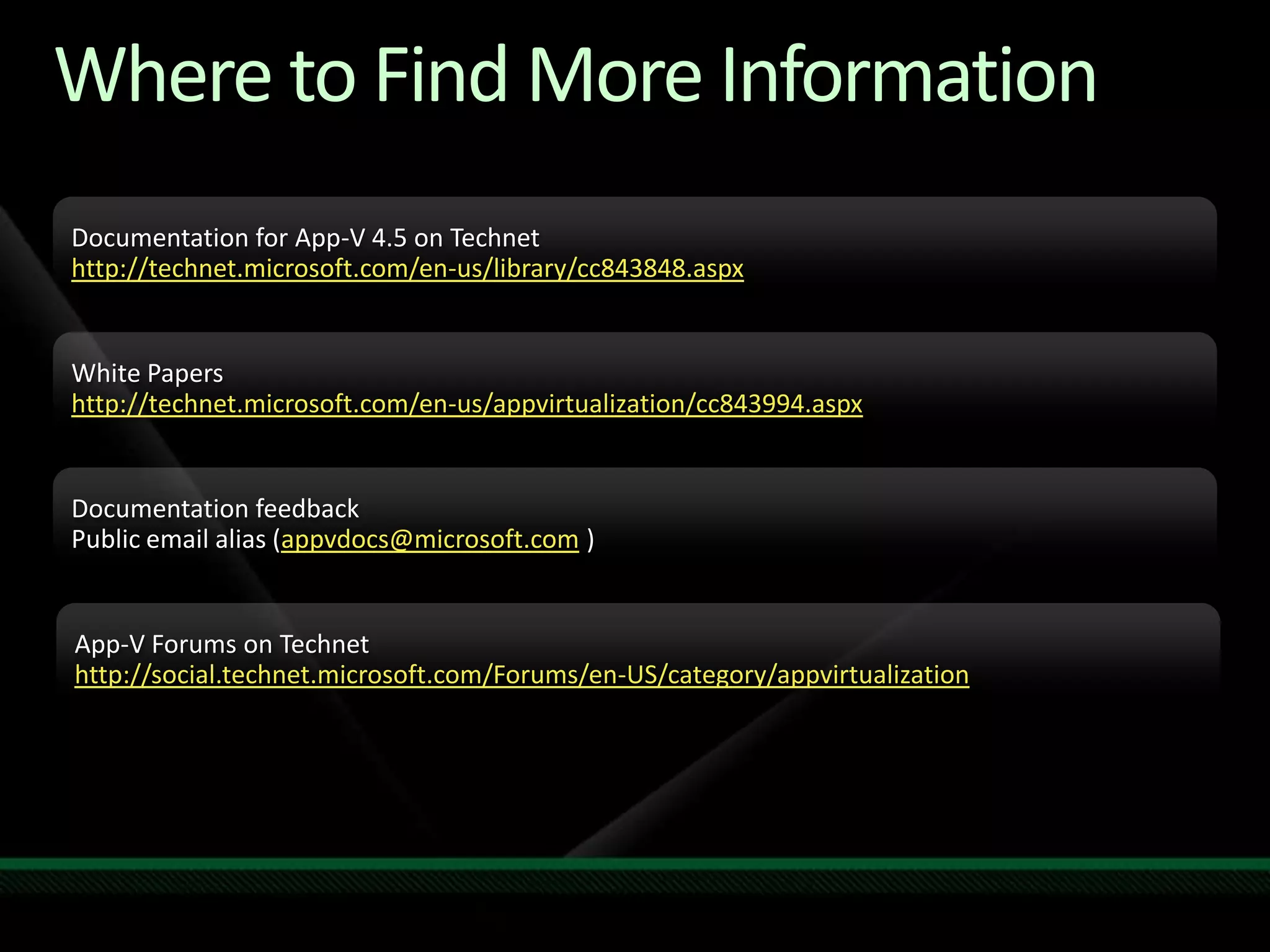 Where to Find More InformationDocumentation for App-V 4.5 on Technethttp://technet.microsoft.com/en-us/library/cc843848.aspxWhite Papershttp://technet.microsoft.com/en-us/appvirtualization/cc843994.aspxDocumentation feedbackPublic email alias (appvdocs@microsoft.com ) App-V Forums on Technethttp://social.technet.microsoft.com/Forums/en-US/category/appvirtualization