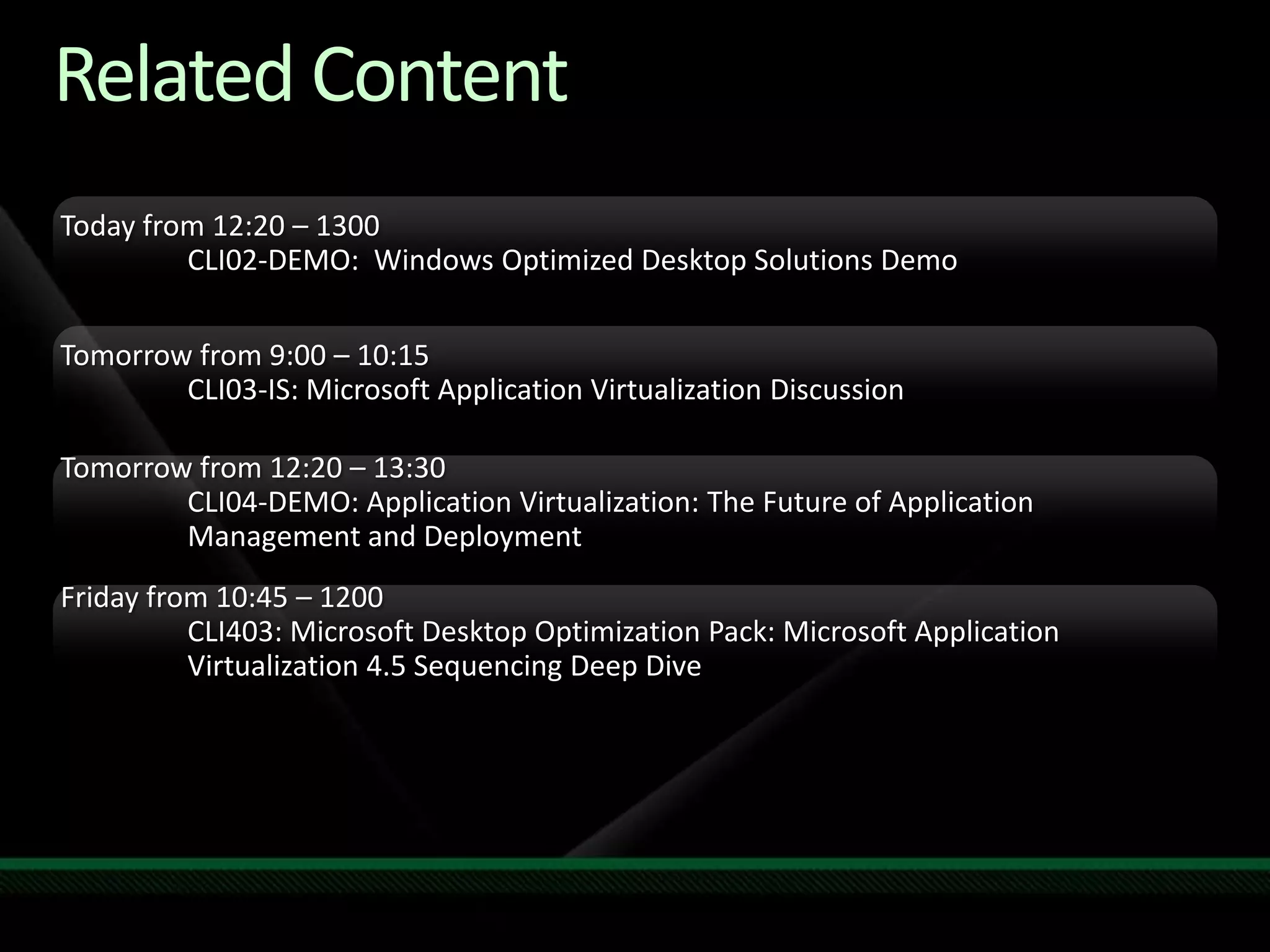Related ContentToday from 12:20 – 1300	CLI02-DEMO:  Windows Optimized Desktop Solutions DemoTomorrow from 9:00 – 10:15CLI03-IS: Microsoft Application Virtualization DiscussionTomorrow from 12:20 – 13:30CLI04-DEMO: Application Virtualization: The Future of Application 	Management and DeploymentFriday from 10:45 – 1200CLI403: Microsoft Desktop Optimization Pack: Microsoft Application 	Virtualization 4.5 Sequencing Deep DiveRequired SlideSpeakers, please list the Breakout Sessions, TLC Interactive Theaters and Labs that are related to your session.