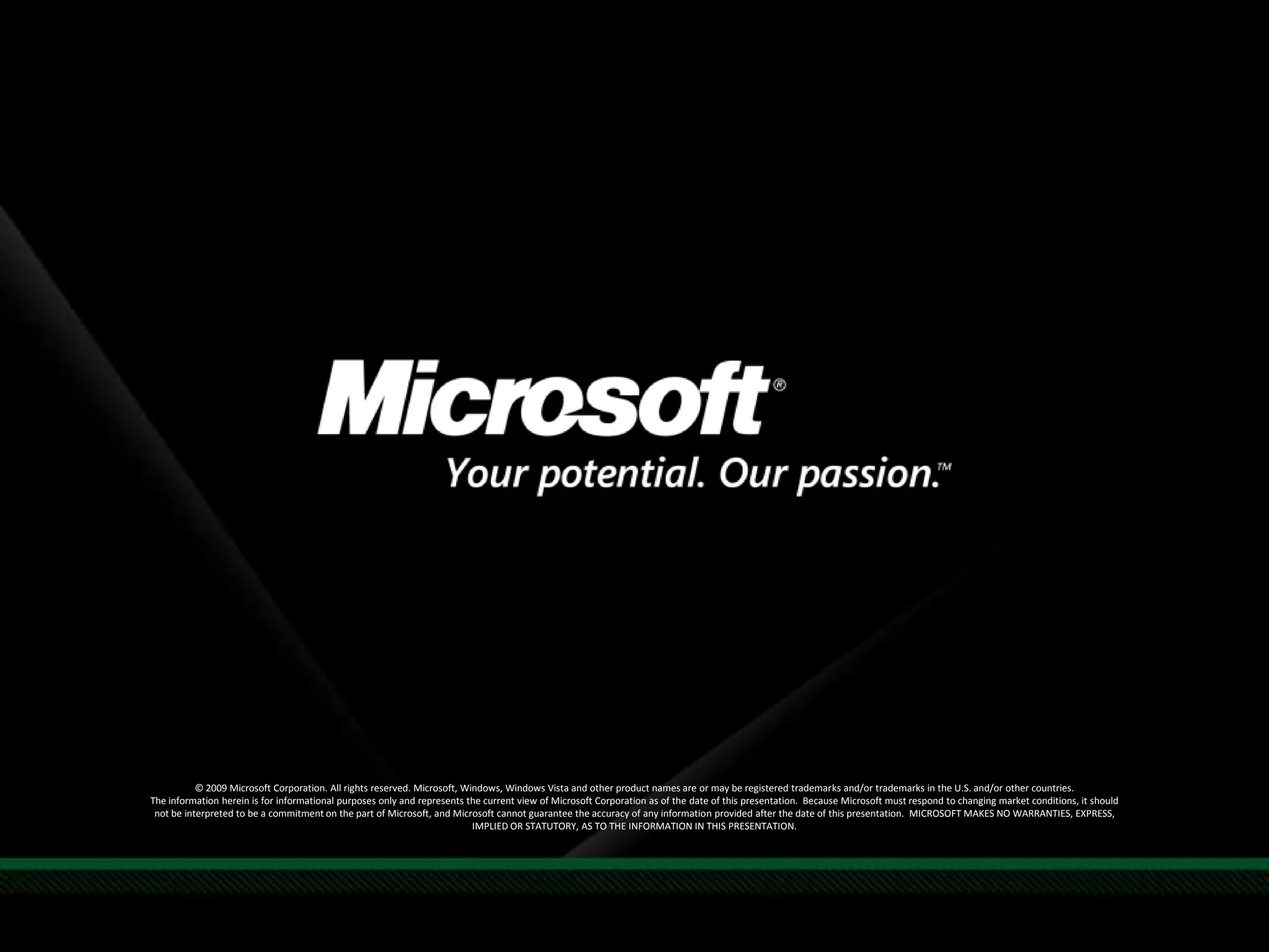 Required Slide© 2009 Microsoft Corporation. All rights reserved. Microsoft, Windows, Windows Vista and other product names are or may be registered trademarks and/or trademarks in the U.S. and/or other countries.The information herein is for informational purposes only and represents the current view of Microsoft Corporation as of the date of this presentation.  Because Microsoft must respond to changing market conditions, it should not be interpreted to be a commitment on the part of Microsoft, and Microsoft cannot guarantee the accuracy of any information provided after the date of this presentation.  MICROSOFT MAKES NO WARRANTIES, EXPRESS, IMPLIED OR STATUTORY, AS TO THE INFORMATION IN THIS PRESENTATION.