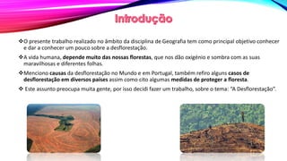 O presente trabalho realizado no âmbito da disciplina de Geografia tem como principal objetivo conhecer
e dar a conhecer um pouco sobre a desflorestação.
A vida humana, depende muito das nossas florestas, que nos dão oxigénio e sombra com as suas
maravilhosas e diferentes folhas.
Menciono causas da desflorestação no Mundo e em Portugal, também refiro alguns casos de
desflorestação em diversos países assim como cito algumas medidas de proteger a floresta.
 Este assunto preocupa muita gente, por isso decidi fazer um trabalho, sobre o tema: “A Desflorestação”.
 