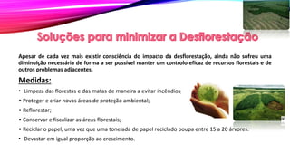Apesar de cada vez mais existir consciência do impacto da desflorestação, ainda não sofreu uma
diminuição necessária de forma a ser possível manter um controlo eficaz de recursos florestais e de
outros problemas adjacentes.
Medidas:
• Limpeza das florestas e das matas de maneira a evitar incêndios;
• Proteger e criar novas áreas de proteção ambiental;
• Reflorestar;
• Conservar e fiscalizar as áreas florestais;
• Reciclar o papel, uma vez que uma tonelada de papel reciclado poupa entre 15 a 20 árvores.
• Devastar em igual proporção ao crescimento.
 