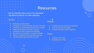 Resources
Did you like the resources on this template?
Get them for free at our other websites.
Vectors
● Business card template
● Creativity in online websites isometric concept
● Creativity and development isometric concept
● Ideas and creativity isometric concept
● Isometric 5g with people and buildings
● 5g network connectivity in isometric design
● Ideas on digital devices isometric concept
● Landing page idea isometric concept
Photos
● Cheerful woman leading presentation
● From above typing woman
● Women working in office together
Icons
● Delivery Icon Pack
● Business Icon Pack
 