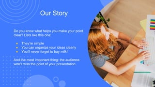 Our Story
Do you know what helps you make your point
clear? Lists like this one:
● They’re simple
● You can organize your ideas clearly
● You’ll never forget to buy milk!
And the most important thing: the audience
won’t miss the point of your presentation
 