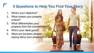 1. What’s your objective?
2. What makes your property
unique?
3. What differentiates your
property from the competition?
4. Who’s your ideal guest?
5. What are travelers already
saying about your property?
5 Questions to Help You Find Your Story
 