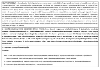 RELATO DA ESCOLA: A Escola Estadual Odette Algodoal Lanzara, inscrita desde o ano de 2022 no Programa do Ensino Integral, pertence à Diretoria de Ensino
– Região Carapicuíba e está localizada na Zona Urbana da cidade. Por oferecer esta modalidade de ensino, a escola dispõe de 01 Diretor de Escola, 02 Vice-
Diretores de Escola, 02 Professores Coordenadores Gerais, 01 Gerente de Organização Escolar, 04 Funcionárias terceirizadas, sendo 02 alocadas na cozinha e 02
na limpeza escolar. O corpo docente é composto por 41 professores, sendo 02 da Educação Especial, 01 professora Readaptada, 18 professores alocados nos anos
iniciais e 20 nos anos finais. O corpo discente é composto por 680 alunos, sendo 320 dos anos iniciais, 360 nos anos finais e 9 na Educação Especial. A maioria
dos alunos reside próxima a unidade escolar, porém há procura de vagas, inclusive, dos bairros vizinhos pertencentes à cidade. Desde o ano de 2019, a expectativa
em relação a unidade escolar tem aumentado, pois a qualidade dos serviços prestados a comunidade vem ampliando a demanda escolar e reduzindo em quase a
sua totalidade o índice de evasão e retenção escolar, avançando no processo de ensino aprendizagem. Por funcionar 02 ciclos de ensino no mesmo período
auxiliando os responsáveis que têm filhos nos diferentes segmentos, pois estão juntos na escola no mesmo período. Muitos pais depositaram confiança depois de
conhecerem o trabalho que vem sendo desenvolvido na unidade escolar, sobretudo quando têm acesso ao ascendente quadro de resultados das avaliações externas
como SARESP/ IDESP, por exemplo.
2 - RELATO INDIVIDUAL SOBRE O EXERCÍCIO DA SUA FUNÇÃO: Como docente responsável pela Sala/Ambiente de Leitura tenho a meta de
trabalhar com os alunos dos ciclos I e II para que eles criem o hábito da leitura considero as premissas e ideias do Programa Escola Integral
de forma a promover a mediação da construção dos conhecimentos dos alunos e apoiando-os em suas dificuldades. Formar leitores fluentes
é um dos principais e mais cobiçados objetivos da escola (Sala/ Ambiente de Leitura), isso porque é só por meio da leitura que podemos
formar sujeitos críticos e atuantes na vida social. O professor responsável pela sala de leitura desempenha um importante papel nessa tarefa.
Como mediador no processo de ensino e aprendizagem, caberá a ele desenvolver as práticas que contribuirão para o desenvolvimento da
leitura alunos.
3- PRINCIPAIS ATRIBUIÇÕES DA FUNÇÃO:
Professor:
Artigo 7º - São atribuições específicas do professor responsável pela Sala/ Ambiente de Leitura das Escolas Estaduais do Programa de Ensino Integral:
I – Elaborar, anualmente, o seu programa de ação com os objetivos, metas e resultados de aprendizagem a serem atingidos;
II - Organizar, planejar e executar sua tarefa institucional de forma colaborativa e cooperativa visando ao cumprimento do plano de ação estabelecido;
III – incentivar e apoiar as atividades de protagonismo e empreendedorismo juvenis;
 