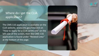 Where do I get the CLIA
application?
The CMS-116 application is available on the
CLIA website, www.cms.gov/clia Click on
“How to Apply for a CLIA certificate” on the
left side of the screen, then the CMS-116
application is found under “Related Links”
at the bottom of the page.
 