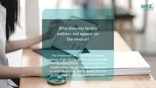 Why does my facility
address not appear on
the invoice?
The invoice will only contain the mailing
address of the facility. If there was a separate
mailing address listed, then that will be the
address shown on the invoice. If there was
no separate mailing address listed, then the
facility address will appear on the invoice.
 