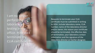 I am no longer
performing
laboratory
testing in my
office. How do I
terminate my
CLIA certificate?
Requests to terminate your CLIA
certificate must be submitted in writing
to ISDH. Include laboratory name, CLIA
number, name of the laboratory director
and/or owner, the reason your certificate
should be terminated, the effective date
of termination, your laboratory contact
information and the signature of the
laboratory director or his/her designee.
 