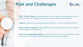 ClinBio Differentiators
Focused on defining the future of predictive health-
care and disease prevention
Market focus on new and innovative sensors and
wearable technologies
Focused on vendor-agnostic integration leveraging
existing investments and allowing disparate vendor
data to be aggregated and analyzed
 