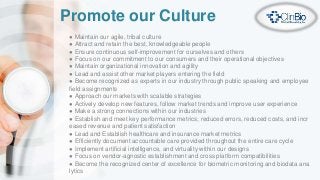 Promote our Culture
● Maintain our agile, tribal culture
● Attract and retain the best, knowledgeable people
● Ensure continuous self-improvement for ourselves and others
● Focus on our commitment to our consumers and their operational objectives
● Maintain organizational innovation and agility
● Lead and assist other market players entering the field
● Become recognized as experts in our industry through public speaking and employee
field assignments
● Approach our markets with scalable strategies
● Actively develop new features, follow market trends and improve user experience
● Make a strong connections within our industries
● Establish and meet key performance metrics; reduced errors, reduced costs, and incr
eased revenue and patient satisfaction
● Lead and Establish healthcare and insurance market metrics
● Efficiently document accountable care provided throughout the entire care cycle
● Implement artificial intelligence, and virtuality within our designs
● Focus on vendor-agnostic establishment and cross platform compatibilities
● Become the recognized center of excellence for biometric monitoring and biodata ana
lytics
 