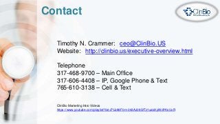 Contact
Timothy N. Crammer: ceo@ClinBio.US
Website: http://clinbio.us/executive-overview.html
Telephone
317-468-9700 – Main Office
317-606-4408 – IP, Google Phone & Text
765-610-3138 – Cell & Text
ClinBio Marketing Intro Videos
https://www.youtube.com/playlist?list=PLb89F0m-343AJ08SfTz1udaXpWdYKsUxR
 