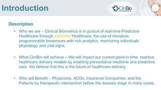 Problem
• Physicians’ rely on point of care, point in time readings of a patient's vital signs for
diagnosis and treatment resulting in reactive care of diseases and rehabilitative treatment
• There are no predictive, proactive preventative care models established to alert and
actbefore conditions become serious
• Technology exists to enable a new healthcare paradigms, but no coordinated effort
across these technologies and the healthcare system exist today
• Available technologies have no standards across vendors for communications protocols
and sensor data security encryption
• Products and technologies are proprietary and vendor specific
 