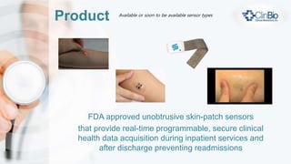Product
FDA approved unobtrusive skin-patch sensors
that provide real-time programmable, secure clinical
health data acquisition during inpatient services and
after discharge preventing readmissions
Available or soon to be available sensor types
 