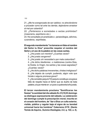 100
21. ¿Me he avergonzado de ser católico: no atreviéndome
a proceder como tal ante los demás; dejándome arrastrar
al mal por cobardía?
22. ¿Pertenezco a sociedades o sectas prohibidas?
(masonería, espiritismo etc.)
23. He consultado y/o practicado a parasicólogos, adivinos,
curanderos, espiritistas.
El segundo mandamiento "no tomaras en falso el nombre
del Señor tu Dios" prescribe respetar el nombre del
Señor y el uso de la palabra en las cosas santas.
1. ¿He jurado con mentira? ¿Cuantas veces?
2. ¿He jurado vengarme?
3. ¿He jurado sin necesidad o por mala costumbre?
4. ¿He dicho blasfemias o maldiciones (contra Dios,
la Hostia, la Virgen, los santos y las cosas sagradas)?
¿Cuantas veces?
5. ¿He dicho palabras irreverentes, chistes irreligiosos?
6. ¿He dejado de cumplir, pudiendo, algún voto que
hiciste o alguna promesa grave?
7. ¿He cometido perjurio? El perjurio constituye una grave
falta de respeto hacia el Señor que es dueño de toda
palabra,alquemienteen unjuiciooquebrantalafejurada.
El tercer mandamiento proclama "Santificaras las
fiestas" la santidad del día sábado Ex 31(15) El domingo
se distingue expresamente del sábado, La celebración
del domingo cumple la prescripción moral, inscrita en
el corazón del hombre, de "dar a Dios un culto exterior,
visible, público y regular bajo el signo de su bondad
universal hacia los hombres" Catecismo 2176 (Santo
Tomás de Aquino, Summa theologiae, 2-2, q. 122, a. 4).
 