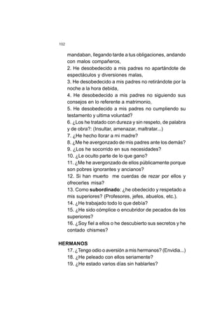 102
mandaban, llegando tarde a tus obligaciones, andando
con malos compañeros,
2. He desobedecido a mis padres no apartándote de
espectáculos y diversiones malas,
3. He desobedecido a mis padres no retirándote por la
noche a la hora debida,
4. He desobedecido a mis padres no siguiendo sus
consejos en lo referente a matrimonio,
5. He desobedecido a mis padres no cumpliendo su
testamento y ultima voluntad?
6. ¿Los he tratado con dureza y sin respeto, de palabra
y de obra?: (Insultar, amenazar, maltratar...)
7. ¿He hecho llorar a mi madre?
8. ¿Me he avergonzado de mis padres ante los demás?
9. ¿Los he socorrido en sus necesidades?
10. ¿Le oculto parte de lo que gano?
11. ¿Me he avergonzado de ellos públicamente porque
son pobres ignorantes y ancianos?
12. Si han muerto me cuerdas de rezar por ellos y
ofrecerles misa?
13. Como subordinado: ¿he obedecido y respetado a
mis superiores? (Profesores, jefes, abuelos, etc.).
14. ¿He trabajado todo lo que debía?
15. ¿He sido cómplice o encubridor de pecados de los
superiores?
16. ¿Soy fiel a ellos o he descubierto sus secretos y he
contado chismes?
HERMANOS
17. ¿Tengo odio o aversión a mis hermanos? (Envidia...)
18. ¿He peleado con ellos seriamente?
19. ¿He estado varios días sin hablarles?
 