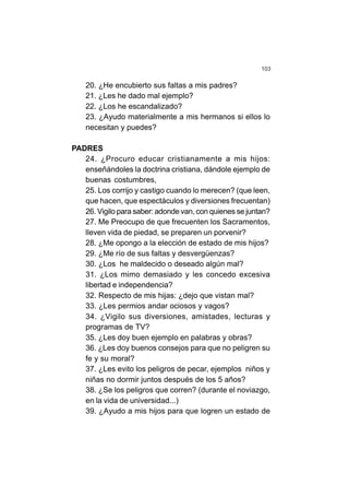 103
20. ¿He encubierto sus faltas a mis padres?
21. ¿Les he dado mal ejemplo?
22. ¿Los he escandalizado?
23. ¿Ayudo materialmente a mis hermanos si ellos lo
necesitan y puedes?
PADRES
24. ¿Procuro educar cristianamente a mis hijos:
enseñándoles la doctrina cristiana, dándole ejemplo de
buenas costumbres,
25. Los corrijo y castigo cuando lo merecen? (que leen,
que hacen, que espectáculos y diversiones frecuentan)
26. Vigilo para saber: adonde van, con quienes se juntan?
27. Me Preocupo de que frecuenten los Sacramentos,
lleven vida de piedad, se preparen un porvenir?
28. ¿Me opongo a la elección de estado de mis hijos?
29. ¿Me río de sus faltas y desvergüenzas?
30. ¿Los he maldecido o deseado algún mal?
31. ¿Los mimo demasiado y les concedo excesiva
libertad e independencia?
32. Respecto de mis hijas: ¿dejo que vistan mal?
33. ¿Les permios andar ociosos y vagos?
34. ¿Vigilo sus diversiones, amistades, lecturas y
programas de TV?
35. ¿Les doy buen ejemplo en palabras y obras?
36. ¿Les doy buenos consejos para que no peligren su
fe y su moral?
37. ¿Les evito los peligros de pecar, ejemplos niños y
niñas no dormir juntos después de los 5 años?
38. ¿Se los peligros que corren? (durante el noviazgo,
en la vida de universidad...)
39. ¿Ayudo a mis hijos para que logren un estado de
 