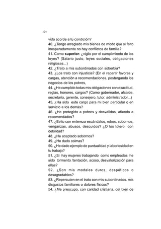 104
vida acorde a tu condición?
40. ¿Tengo arreglado mis bienes de modo que si falto
inesperadamente no hay conflictos de familia?
41. Como superior: ¿vigilo por el cumplimiento de las
leyes? (Salario justo, leyes sociales, obligaciones
religiosas...)
42. ¿Trato a mis subordinados con soberbia?
43. ¿Los trato con injusticia? (En el repartir favores y
cargas, atención a recomendaciones, postergando los
negocios de los pobres,
44. ¿He cumplido todas mis obligaciones con exactitud,
reglas, honores, cargos? (Como gobernador, alcalde,
secretario, gerente, consejero, tutor, administrador...)
45. ¿Ha sido este cargo para mi bien particular o en
servicio a los demás?
46. ¿He protegido a pobres y desvalidos, atiendo a
recomendados?
47. ¿Evito con entereza escándalos, robos, sobornos,
venganzas, abusos, descuidos? ¿O los tolero con
debilidad?
48. ¿He aceptado sobornos?
49. ¿He dado coimas?
50. ¿He dado ejemplo de puntualidad y laboriosidad en
tu trabajo?
51. ¿Si hay mujeres trabajando como empleadas he
sido tormento /tentación, acoso, desvalorización para
ellas?
52. ¿Son mis modales duros, despóticos o
desagradables?
53. ¿Repercuten en el trato con mis subordinados, mis
disgustos familiares o dolores físicos?
54. ¿Me preocupo, con caridad cristiana, del bien de
 