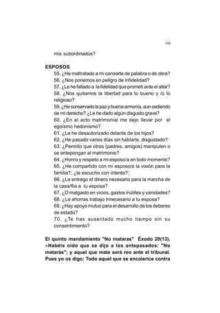 105
mis subordinados?
ESPOSOS
55. ¿He maltratado a mi consorte de palabra o de obra?
56. ¿Nos ponemos en peligro de infidelidad?
57. ¿Le he faltado a la fidelidad que prometí ante el altar?
58. ¿Nos quitamos la libertad para lo bueno y /o lo
religioso?
59.¿Heconservadolapazybuenaarmonía,auncediendo
de mi derecho? ¿Le he dado algún disgusto grave?
60. ¿En el acto matrimonial me dejo llevar por el
egoísmo hedonismo?
61. ¿Le he desautorizado delante de los hijos?
62. ¿He pasado varios días sin hablarle, disgustado?
63. ¿Permito que otros (padres, amigos) manipulen o
se antepongan al matrimonio?
64. ¿Honro y respeto a mi esposo/a en todo momento?
65. ¿He compartido con mi esposo/a la visión para la
familia?; ¿le escucho con interés?;
66. ¿Le entrego el dinero necesario para la marcha de
la casa/flia a tu esposa?
67. ¿O malgasto en vicios, gastos inútiles y vanidades?
68. ¿Le ahorras trabajo innecesario a tu esposa?
69. ¿Hay apoyo mutuo para el desarrollo de los deberes
de estado?
70. ¿Te has ausentado mucho tiempo sin su
consentimiento?
El quinto mandamiento "No mataras" Éxodo 20(13).
«Habéis oído que se dijo a los antepasados: "No
matarás"; y aquel que mate será reo ante el tribunal.
Pues yo os digo: Todo aquel que se encolerice contra
 