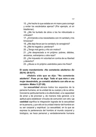 107
15. ¿He hecho lo que estaba en mi mano para corregir
y evitar los escándalos ajenos? (Por ejemplo, al oír
blasfemar).
16. ¿Me he burlado de otros o los he ridiculizado o
criticado?
17. ¿Enmiendo a los necesitados con mi caridad y mis
limosnas?
18. ¿Me dejo llevar por la vanidad y la vanagloria?
19. ¿Me he negado a perdonar?
20. ¿Tengo mal genio y riño sin motivo?
21. ¿He despreciado a mi prójimo: pobres, débiles,
ancianos, extranjeros u otra raza?
22. ¿He impuesto mi voluntad en contra de su libertad
y derecho?
23. ¿Abuso a mi prójimo usándolos para mis fines?
El sexto mandamiento «No cometerás adulterio» Ex
20(14) -Dt 5(17).
«Habéis oído que se dijo: "No cometerás
adulterio". Pues yo os digo: Todo el que mira a una
mujer deseándola, ya cometió adulterio con ella en su
corazón» Mateo 5 (27-28).
La sexualidad abraza todos los aspectos de la
persona humana, en la unidad de su cuerpo y de su alma.
Concierne particularmente a la afectividad, a la capacidad
de amar y de procrear y, de manera más general, a la
aptitud para establecer vínculos de comunión con otro. La
castidad significa la integración lograda de la sexualidad
en la persona, y por ello en la unidad interior del hombre en
su ser corporal y espiritual. La sexualidad, en la que se
expresa la pertenencia del hombre al mundo corporal y
biológico, se hace personal y verdaderamente humana
 