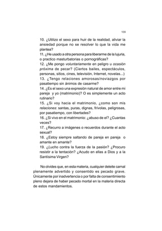 109
10. ¿Utilizo el sexo para huir de la realidad, aliviar la
ansiedad porque no se resolver lo que la vida me
plantea?
11. ¿He usado a otra persona para liberarme de la lujuria,
o practico masturbatorias o pornográficas?
12. ¿Me pongo voluntariamente en peligro u ocasión
próxima de pecar? (Ciertos bailes, espectáculos,
personas, sitios, cines, televisión, Internet, novelas...)
13. ¿Tengo relaciones amorosas/noviazgos por
pasatiempo sin ánimos de casarme?
14. ¿Es el sexo una expresión natural de amor entre mi
pareja y yo (matrimonio)? O es simplemente un acto
rutinario?
15. ¿Si voy hacia el matrimonio, ¿como son mis
relaciones: santas, puras, dignas, frívolas, peligrosas,
por pasatiempo, con libertades?
16. ¿Si vivo en el matrimonio: ¿abuso de el? ¿Cuantas
veces?
17. ¿Recurro a imágenes o recuerdos durante el acto
sexual?
18. ¿Estoy siempre saltando de pareja en pareja o
amante en amante?
19. ¿Lucho contra la fuerza de la pasión? ¿Procuro
resistir a la tentación? ¿Acudo en ellas a Dios y a la
Santísima Virgen?
No olvides que, en esta materia, cualquier deleite carnal
plenamente advertido y consentido es pecado grave.
Únicamente por inadvertencia o por falta de consentimiento
pleno dejara de haber pecado mortal en la materia directa
de estos mandamientos.
 