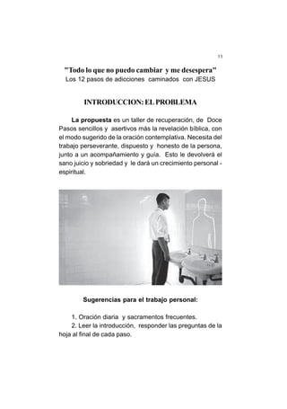 11
"Todo lo que no puedo cambiar y me desespera"
Los 12 pasos de adicciones caminados con JESUS
INTRODUCCION:ELPROBLEMA
La propuesta es un taller de recuperación, de Doce
Pasos sencillos y asertivos más la revelación bíblica, con
el modo sugerido de la oración contemplativa. Necesita del
trabajo perseverante, dispuesto y honesto de la persona,
junto a un acompañamiento y guía. Esto le devolverá el
sano juicio y sobriedad y le dará un crecimiento personal -
espiritual.
Sugerencias para el trabajo personal:
1. Oración diaria y sacramentos frecuentes.
2. Leer la introducción, responder las preguntas de la
hoja al final de cada paso.
 