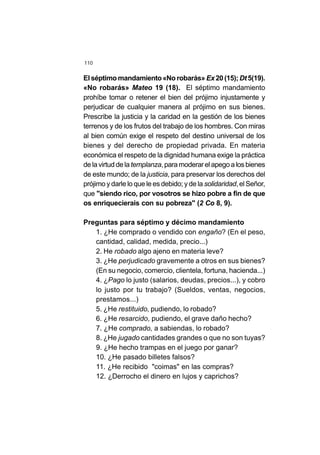 110
El séptimo mandamiento«No robarás» Ex20(15); Dt 5(19).
«No robarás» Mateo 19 (18). El séptimo mandamiento
prohíbe tomar o retener el bien del prójimo injustamente y
perjudicar de cualquier manera al prójimo en sus bienes.
Prescribe la justicia y la caridad en la gestión de los bienes
terrenos y de los frutos del trabajo de los hombres. Con miras
al bien común exige el respeto del destino universal de los
bienes y del derecho de propiedad privada. En materia
económica el respeto de la dignidad humana exige la práctica
de la virtud de latemplanza,paramoderarelapegoalosbienes
de este mundo; de la justicia, para preservar los derechos del
prójimo y darle lo que le es debido; y de la solidaridad,el Señor,
que "siendo rico, por vosotros se hizo pobre a fin de que
os enriquecierais con su pobreza" (2 Co 8, 9).
Preguntas para séptimo y décimo mandamiento
1. ¿He comprado o vendido con engaño? (En el peso,
cantidad, calidad, medida, precio...)
2. He robado algo ajeno en materia leve?
3. ¿He perjudicado gravemente a otros en sus bienes?
(En su negocio, comercio, clientela, fortuna, hacienda...)
4. ¿Pago lo justo (salarios, deudas, precios...), y cobro
lo justo por tu trabajo? (Sueldos, ventas, negocios,
prestamos...)
5. ¿He restituido, pudiendo, lo robado?
6. ¿He resarcido, pudiendo, el grave daño hecho?
7. ¿He comprado, a sabiendas, lo robado?
8. ¿He jugado cantidades grandes o que no son tuyas?
9. ¿He hecho trampas en el juego por ganar?
10. ¿He pasado billetes falsos?
11. ¿He recibido "coimas" en las compras?
12. ¿Derrocho el dinero en lujos y caprichos?
 