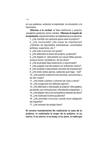 112
en sus palabras, evitando la duplicidad, la simulación y la
hipocresía.
Ofensas a la verdad: el falso testimonio y perjurio,
vanagloria, jactancia, ironía, mentira. Ofensas al respeto de
lareputación:eljuiciotemerario,lamaledicenciaylacalumnia.
1. ¿He mentido con perjuicio grave para el prójimo?
2. ¿He murmurado? ¿De cosas de importancia?
¿También de dignidades eclesiásticas, autoridades
políticas, superiores, etc.?
3. ¿He oído murmurar con gusto?
4. ¿He defendido la fama del prójimo, pudiendo?
5. ¿He dejado al descubierto sin causa faltas graves,
aunque fueran verdaderas, de los otros?
6. ¿He levantado falso testimonio o calumniado?
7. ¿He juzgado mal del prójimo sin suficiente motivo?
8. ¿He revelado o descubierto secretos de importancia?
9. ¿He leído cartas ajenas, sabiendo que hago mal?
10. ¿He querido enterarme de secretos, escuchando o
de otro modo?
11. ¿He traído cuentos o chismes de unos a otros?
12. ¿He exagerado los defectos ajenos?
13. ¿He difamado o ridiculizado al prójimo? (De palabra,
por escrito, por insinuaciones, infundiendo sospechas...)
14. ¿He dejado mal a mis compañeros delante de otros?
15. ¿He restituido la fama pudiendo?
16. ¿He permitido murmurar cuando tenía obligación
de impedirlo?
17. ¿He actuado de testigo falso?
El noveno mandamiento No codiciarás la casa de tu
prójimo, ni codiciarás la mujer de tu prójimo, ni su
siervo, ni su sierva, ni su buey, ni su asno, ni nada que
 