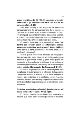 113
sea de tu prójimo» Ex 20, (17).«El que mira a una mujer
deseándola, ya cometió adulterio con ella en su
corazón» Mateo 5 (28).
San Juan distingue tres especies de codicia o
concupiscencia: la concupiscencia de la carne, la
concupiscencia de los ojos y la soberbia de la vida 1 Juan 2
(16 )[Vulgata]. Siguiendo la tradición catequética católica,
el noveno mandamiento prohíbe la concupiscencia de la
carne; el décimo prohíbe la codicia del bien ajeno.
El corazón es la sede de la personalidad moral: "de
dentro del corazón salen las intenciones malas,
asesinatos, adulterios, fornicaciones" Mateo 15(19). La
lucha contra la concupiscencia de la carne pasa por la
purificación del corazón:
«Creía que la continencia dependía de mis propias
fuerzas, las cuales no sentía en mí; siendo tan necio que no
entendía lo que estaba escrito: [...] que nadie puede ser
continente, si tú no se lo das. Y cierto que tú me lo dieras, si
con interior gemido llamase a tus oídos, y con fe sólida arrojase
en ti mi cuidado» (San Agustín, Confessiones, 6, 11, 20).
La pureza exige el pudor. Este es parte integrante de la
templanza. El pudor preserva la intimidad de la persona.
Designa el rechazo a mostrar lo que debe permanecer
velado. Está ordenado a la castidad, cuya delicadeza
proclama. Ordena las miradas y los gestos en conformidad
con la dignidad de las personas y con la relación que existe
entre ellas.
El décimo mandamiento «Donde [...] esté tu tesoro, allí
estará también tu corazón» Mateo 6 (21).
El décimo mandamiento desdobla y completa el
noveno, que versa sobre la concupiscencia de la carne.
 