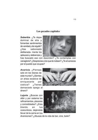 115
Los pecados capitales
Soberbia. ¿Te dejas
dominar de ella y
fomentas sentimientos
devanidadydeorgullo?
¿Has saboreado
deliberada- mente los
aplausos y alabanzas y
has buscado eso con desorden? ¿Te contemplas con
vanagloria? ¿Desprecias a los que te rodean? ¿Te envaneces
por el puesto que ocupas?
Avaricia. ¿Piensas
solo en los bienes de
este mundo? ¿Sientes
un ansia excesiva de
enriquecerte por
codicia? ¿Tienes
demasiado apego al
dinero?
Lujuria. ¿Buscas con
afán y por sistema los
refinamientos, placeres
y comodidades? ¿Eres
blando en tus
costumbres, dejándote
llevar de la carne en tus
diversiones? ¿Abusas de la vida de bar, cine, baile?
 