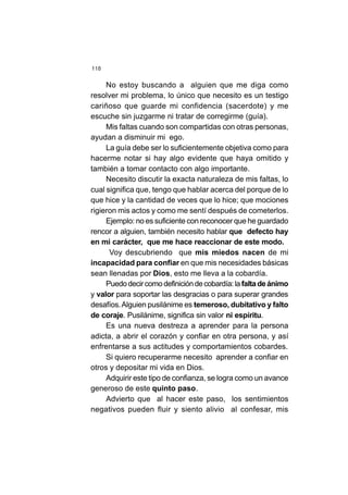 118
No estoy buscando a alguien que me diga como
resolver mi problema, lo único que necesito es un testigo
cariñoso que guarde mi confidencia (sacerdote) y me
escuche sin juzgarme ni tratar de corregirme (guía).
Mis faltas cuando son compartidas con otras personas,
ayudan a disminuir mi ego.
La guía debe ser lo suficientemente objetiva como para
hacerme notar si hay algo evidente que haya omitido y
también a tomar contacto con algo importante.
Necesito discutir la exacta naturaleza de mis faltas, lo
cual significa que, tengo que hablar acerca del porque de lo
que hice y la cantidad de veces que lo hice; que mociones
rigieron mis actos y como me sentí después de cometerlos.
Ejemplo: no es suficiente con reconocer que he guardado
rencor a alguien, también necesito hablar que defecto hay
en mi carácter, que me hace reaccionar de este modo.
Voy descubriendo que mis miedos nacen de mi
incapacidad para confiar en que mis necesidades básicas
sean llenadas por Dios, esto me lleva a la cobardía.
Puedodecircomo definicióndecobardía:la faltadeánimo
y valor para soportar las desgracias o para superar grandes
desafíos.Alguien pusilánime es temeroso, dubitativo y falto
de coraje. Pusilánime, significa sin valor ni espíritu.
Es una nueva destreza a aprender para la persona
adicta, a abrir el corazón y confiar en otra persona, y así
enfrentarse a sus actitudes y comportamientos cobardes.
Si quiero recuperarme necesito aprender a confiar en
otros y depositar mi vida en Dios.
Adquirir este tipo de confianza, se logra como un avance
generoso de este quinto paso.
Advierto que al hacer este paso, los sentimientos
negativos pueden fluir y siento alivio al confesar, mis
 