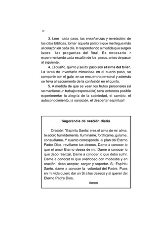 12
3. Leer cada paso, las enseñanzas y revelación: de
las citas bíblicas, tomar aquella palabra que me llegue más
al corazón en cada día. Ir respondiendo a medida que surgen
luces las preguntas del final. Es necesario ir
experimentando cada escalón de los pasos, antes de pasar
al siguiente.
4. El cuarto, quinto y sexto paso son el alma del taller.
La tarea de inventario minuciosa en el cuarto paso, se
comparte con el guía en un encuentro personal y además
se lleva al sacramento de la confesión en el quinto.
5. A medida de que se vean los frutos personales (si
se mantiene un trabajo responsable) será entonces posible
experimentar la alegría de la sobriedad, el cambio, el
autoconocimiento, la sanación, el despertar espiritual!
Sugerencia de oración diaria
Oración: "Espíritu Santo: eres el alma de mi alma,
te adoro humildemente. Ilumíname, fortifícame, guíame,
consuélame. Y cuanto corresponde al plan del Eterno
Padre Dios, revélame tus deseos. Dame a conocer lo
que el amor Eterno desea de mí. Dame a conocer lo
que debo realizar. Dame a conocer lo que debo sufrir.
Dame a conocer lo que silencioso con modestia y en
oración, debo aceptar, cargar y soportar. Si, Espíritu
Santo, dame a conocer la voluntad del Padre. Pues
en mi vida quiero dar un Si a los deseos y al querer del
Eterno Padre Dios.
Amen
 
