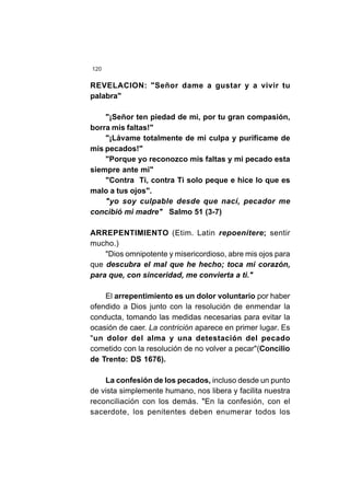 120
REVELACION: "Señor dame a gustar y a vivir tu
palabra"
"¡Señor ten piedad de mi, por tu gran compasión,
borra mis faltas!"
"¡Lávame totalmente de mi culpa y purifícame de
mis pecados!"
"Porque yo reconozco mis faltas y mi pecado esta
siempre ante mi"
"Contra Ti, contra Ti solo peque e hice lo que es
malo a tus ojos".
"yo soy culpable desde que nací, pecador me
concibió mi madre" Salmo 51 (3-7)
ARREPENTIMIENTO (Etim. Latin repoenitere; sentir
mucho.)
"Dios omnipotente y misericordioso, abre mis ojos para
que descubra el mal que he hecho; toca mi corazón,
para que, con sinceridad, me convierta a ti."
El arrepentimiento es un dolor voluntario por haber
ofendido a Dios junto con la resolución de enmendar la
conducta, tomando las medidas necesarias para evitar la
ocasión de caer. La contrición aparece en primer lugar. Es
"un dolor del alma y una detestación del pecado
cometido con la resolución de no volver a pecar"(Concilio
de Trento: DS 1676).
La confesión de los pecados, incluso desde un punto
de vista simplemente humano, nos libera y facilita nuestra
reconciliación con los demás. "En la confesión, con el
sacerdote, los penitentes deben enumerar todos los
 