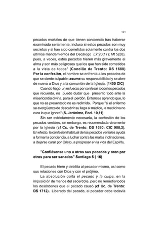 121
pecados mortales de que tienen conciencia tras haberse
examinado seriamente, incluso si estos pecados son muy
secretos y si han sido cometidos solamente contra los dos
últimos mandamientos del Decálogo Ex 20(17); Mt 5(28),
pues, a veces, estos pecados hieren más gravemente el
alma y son más peligrosos que los que han sido cometidos
a la vista de todos" (Concilio de Trento: DS 1680)
Por la confesión, el hombre se enfrenta a los pecados de
que se siente culpable; asume su responsabilidad y se abre
de nuevo a Dios y a la comunión de la Iglesia. (1455 CIC)
Cuando hago un esfuerzo por confesar todos los pecados
que recuerdo, no puedo dudar que presento todo ante la
misericordia divina, para el perdón. Entonces aprendo que, lo
que no es presentado no es redimido. Porque "si el enfermo
se avergüenza de descubrir su llaga al médico, la medicina no
cura lo que ignora" (S. Jerónimo, Eccl. 10,11)
Sin ser estrictamente necesaria, la confesión de los
pecados veniales, sin embargo, es recomendada vivamente
por la Iglesia (cf Cc. de Trento: DS 1680; CIC 988,2).
En efecto, la confesión habitual de los pecados veniales ayuda
a formar la conciencia, aluchar contra las malas inclinaciones,
a dejarse curar por Cristo, a progresar en la vida del Espíritu.
"Confiésense uno a otros sus pecados y oren por
otros para ser sanados" Santiago 5 ( 16)
El pecado hiere y debilita al pecador mismo, así como
sus relaciones con Dios y con el prójimo.
La absolución quita el pecado y la culpa, en la
imposición de manos del sacerdote, pero no remedia todos
los desórdenes que el pecado causó (cf Cc. de Trento:
DS 1712). Liberado del pecado, el pecador debe todavía
 