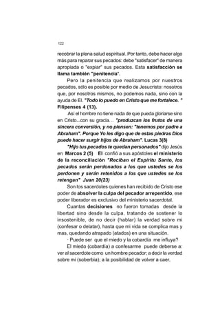 122
recobrar la plena salud espiritual. Por tanto, debe hacer algo
más para reparar sus pecados: debe "satisfacer" de manera
apropiada o "expiar" sus pecados. Esta satisfacción se
llama también "penitencia".
Pero la penitencia que realizamos por nuestros
pecados, sólo es posible por medio de Jesucristo: nosotros
que, por nosotros mismos, no podemos nada, sino con la
ayuda de El. "Todo lo puedo en Cristo que me fortalece. "
Filipenses 4 (13).
Así el hombre no tiene nada de que pueda gloriarse sino
en Cristo...con su gracia… "produzcan los frutos de una
sincera conversión, y no piensen: "tenemos por padre a
Abraham". Porque Yo les digo que de estas piedras Dios
puede hacer surgir hijos de Abraham". Lucas 3(8)
"Hijo tus pecados te quedan personados" dijo Jesús
en Marcos 2 (5) El confió a sus apóstoles el ministerio
de la reconciliación "Reciban el Espíritu Santo, los
pecados serán perdonados a los que ustedes se los
perdonen y serán retenidos a los que ustedes se los
retengan" Juan 20(23)
Son los sacerdotes quienes han recibido de Cristo ese
poder de absolver la culpa del pecador arrepentido, ese
poder liberador es exclusivo del ministerio sacerdotal.
Cuantas decisiones no fueron tomadas desde la
libertad sino desde la culpa, tratando de sostener lo
insostenible, de no decir (hablar) la verdad sobre mi
(confesar o delatar), hasta que mi vida se complica mas y
mas, quedando atrapado (atados) en una situación.
· Puede ser que el miedo y la cobardía me influya?
El miedo (cobardía) a confesarme puede deberse a:
ver al sacerdote como un hombre pecador; a decir la verdad
sobre mi (soberbia); a la posibilidad de volver a caer.
 