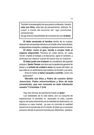 123
También el autoengaño de que puedo confesarlo, hacerlo
solo con Dios, este tipo de pensamiento, disfraza "la
culpa" a través del accionar del ego (conductas
compulsivas).
Surge ante la imposibilidad de conectarnos con el dolor.
El dolor encarcela al hombre dentro de su cuerpo;
bloquealascompuertasdelalmayleimpidemirarhaciaafuera;
empequeñeceelespírituyrepliegaalapersonasobresímisma.
El dolor, como el gas, tiende a ocupar todo el
espacio disponible. Penetra en cada célula, en cada
rincón: impide el trabajo y el descanso; agria el carácter, y
amenaza con destruir cuanto de bueno hay en nosotros.
El dolor junto con el placer es constitutivo del aparato
psíquico. Santo Tomas nos dice que la apetencia general de
placer y el anhelo de unidad o amor es causa del dolor, ya
que este es un sentimiento que resiste a la división y al vacío.
· Ante el miedo al dolor causado o sufrido, como me
posiciono?
"Bendito sea Dios y Padre de nuestro Señor
Jesucristo, Padre misericordioso y Dios de toda
consolación, que nos consuela en toda tribulación
nuestra" 2 Corintios 1 (3-4)
Hay tres formas de plantarme frente al dolor:
Las realidades de la vida diaria, son un conjunto de
experiencias: lo sensible, lo razonado, lo visto, cuando
alguno de estos elementos de la realidad se distorsiona, se
produce un caos mental, ya que no coincide la realidad
actual con la construida en mi mente. El dolor es un proceso
psíquico donde la persona transita por diferentes estados:
 