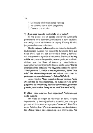 124
1) Me Instalo en el dolor (culpa y enojo)
2) No conecto con el dolor (negación)
3) Conecto con el dolor
1) ¿Que pasa cuando me instalo en el dolor?
Si me siento en un estado interior de sufrimiento
permanente (esto es estéril), porque ante el dolor causado,
me castigo con el sentimiento de culpa y Enojo y término
juzgando al otro o a mi mismo.
Sentir culpa o culpar a otro, no resuelve la situación
(autocastigo). A veces me juzgo más duramente de lo que
hace Dios, que es por excelencia amor y ternura.
Así me aparece la agresión e Impotencia. Siento que No hay
salida, me quedo en la agresión y con angustia, es un círculo
vicioso que me lleva al rencor y resentimiento.
AquíNohay arrepentimiento.Midolorsesiente como: "Siento
unardorenmisentrañas,ynohaypartesanaenmicarne".
"Yo espero en Ti, Señor tu me responderás, Señor Dios
mío" "Me siento ahogado por mis culpas: son como un
peso que supera mis fuerzas". Salmo 38(5-6-16)
Jesús nos dice:"Sean misericordiosos, como el Padre
de ustedes es misericordioso. No juzguen y no serán
juzgados; no condenen y no serán condenados, perdonen
y serán perdonados. Den y se les dará" Lucas 6(36-38)
2) ¿Que pasa cuando hay negación? Pretendo que
nada sucedió
Un modo de negar es relativizar el dolor, le quito
importancia, y busco justificar lo sucedido, me creo que
ya paso al olvido, esto lo hago para "no sufrir". Pero Dios
en su Palabra dice: "Pero los cobardes, los incrédulos,
los depravados, los asesinos, los lujuriosos, los
 