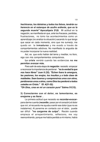 125
hechiceros, los idolatras y todos los falsos, tendrán su
herencia en el estanque de azufre ardiente, que es la
segunda muerte" Apocalipsis 21(8. Mi actitud en la
negación, se manifiesta en que, ante los fracasos, perdidas,
frustraciones, no tomo los acontecimientos como un
aprendizaje (no analizo la situación) sacando lo que tengo
que sacar en cada momento, sino que me sumerjo, me
quedo en la inmadurez y me evado a través de
comportamientos adictivos. No manifiesto la angustia de
no poder incorporar la nueva realidad.
Así, es que evito hablar del tema y meditar, no lloro,
sigo con mis comportamientos compulsivos.
La crisis vendrá cuando las evidencias no me
permitan avanzar más.
Para salir de esta etapa de negación necesito empezar
a reconocer la importancia de perdonar: "es la verdad la que
nos hace libres" Juan 8 (32). "Echen fuera la amargura,
las pasiones, los enojos, los insultos y a toda clase de
maldades. Sean buenos y comprensivos unos con otros,
perdónense unos a otros, como Dios los perdonó a todos
ustedes en Cristo." Ef. 4(31-32).
"Oh Dios, crea en mi un corazón puro" Salmo 51(12).
3) Conectarme con el dolor, es lamentarme, es
enojarme y es llorar…
La primera actitud que necesito es recordar-evocar-
para darme cuenta (recordis: pasar por el corazón) el dolor
que viví, el recuerdo me ayuda a sentir ese dolor (que no es
instalarme). Al ponerme en contacto con el dolor, puede
ser difícil "no cargarme de culpa". Recién cuando
empieza el arrepentimiento, reflexiono, me voy
reencontrando, porque me había perdido a mi mismo, había
 