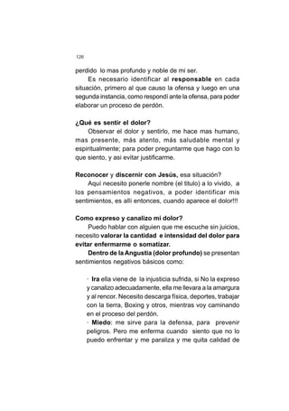 126
perdido lo mas profundo y noble de mi ser.
Es necesario identificar al responsable en cada
situación, primero al que causo la ofensa y luego en una
segunda instancia, como respondí ante la ofensa, para poder
elaborar un proceso de perdón.
¿Qué es sentir el dolor?
Observar el dolor y sentirlo, me hace mas humano,
mas presente, más atento, más saludable mental y
espiritualmente; para poder preguntarme que hago con lo
que siento, y asi evitar justificarme.
Reconocer y discernir con Jesús, esa situación?
Aquí necesito ponerle nombre (el titulo) a lo vivido, a
los pensamientos negativos, a poder identificar mis
sentimientos, es allí entonces, cuando aparece el dolor!!!
Como expreso y canalizo mi dolor?
Puedo hablar con alguien que me escuche sin juicios,
necesito valorar la cantidad e intensidad del dolor para
evitar enfermarme o somatizar.
Dentro de la Angustia (dolor profundo) se presentan
sentimientos negativos básicos como:
· Ira ella viene de la injusticia sufrida, si No la expreso
y canalizo adecuadamente, ella me llevara a la amargura
y al rencor. Necesito descarga física, deportes, trabajar
con la tierra, Boxing y otros, mientras voy caminando
en el proceso del perdón.
· Miedo: me sirve para la defensa, para prevenir
peligros. Pero me enferma cuando siento que no lo
puedo enfrentar y me paraliza y me quita calidad de
 