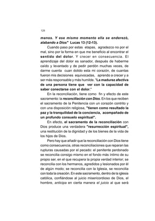 128
manos. Y ese mismo momento ella se enderezó,
alabando a Dios" Lucas 13 (12-13).
Cuando paso por estas etapas, agradezco no por el
mal, sino por la forma en que me beneficio al encontrar el
sentido del dolor. Y crecer en consecuencia. El
aprendizaje del dolor es sanador, después de haberme
caído y levantado y de pedir perdón muchas veces, de
darme cuenta cuan dolido esta mi corazón, de cuantas
fueron mis decisiones equivocadas, aprendo a crecer y a
ser más responsable y más humilde. "La madurez afectiva
de una persona tiene que ver con la capacidad de
saber conectarse con el dolor."
En la reconciliación, tiene como fin y efecto de este
sacramento: la reconciliación con Dios. En los que reciben
el sacramento de la Penitencia con un corazón contrito y
con una disposición religiosa, "tienen como resultado la
paz y la tranquilidad de la conciencia, acompañado de
un profundo consuelo espiritual".
En efecto, el sacramento de la reconciliación con
Dios produce una verdadera "resurrección espiritual",
una restitución de la dignidad y de los bienes de la vida de
los hijos de Dios.
Pero hay que añadir que la reconciliación con Dios tiene
como consecuencia, otras reconciliaciones que reparan las
rupturas causadas por el pecado: el penitente perdonado
se reconcilia consigo mismo en el fondo más íntimo de su
propio ser, en el que recupera la propia verdad interior; se
reconcilia con los hermanos, agredidos y lesionados por él
de algún modo; se reconcilia con la Iglesia, se reconcilia
con toda la creación. En este sacramento, dentro de la iglesia
católica, confiándose al juicio misericordioso de Dios, el
hombre, anticipa en cierta manera el juicio al que será
 