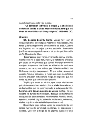 129
sometido al fin de esta vida terrena.
"La confesión individual e íntegra y la absolución
continúan siendo el único modo ordinario para que los
fieles se reconcilien con Dios y la Iglesia" 1468-1470 CIC.
Oración:
Oh, bendito Espíritu Santo, vengo hoy con el
corazón abierto, pido luz para reconocer mis pecados, mis
faltas y para arrepentirme sinceramente de ellos. Cuando
me llegue tu luz, no dejes que me esconda, intentando
justificarme o avergonzándome a tal punto que desconfíe
de Tu Misericordia Dios.
Señor Jesús, estoy herido, mi angustia es muy grande.
Siento sobre mí el peso de tu mano y la tristeza me embarga
por causa de los pecados que cometí. No tengo miedo de
castigos, lo que mas me duele es el hecho de sentir una
ausencia, un vacío, una tristeza, por haberte cambiado tan
fácilmente por algo tan pasajero. Tú que viniste a curar mi
corazón herido y atribulado, te ruego que cures los defectos
que me provocan turbación; te ruego, en especial, que me
cures aquellos que son causa de pecado.
Te pido que entres en mi vida, que cures mis traumas
psíquicos que me han afectado desde el vientre materno y
de las heridas que he experimentado a lo largo de la vida.
Lávame en la Sangre preciosa de Jesús, purifica mi ser,
quiebra la dureza de mi corazón, destruye las barreras de
cualquiera de estos defectos: resentimiento, mentira, rencor,
egoísmo, maldad, orgullo, soberbia, intolerancia, cobardías,
dudas, prejuicios e incredulidad que existen en mí.
Reemplaza esas raíces viejas de resentimiento por
raíces nuevas de serenidad, confianza, fe, esperanza y
caridad. Que con el riego de tu Espíritu pueda ser una
 