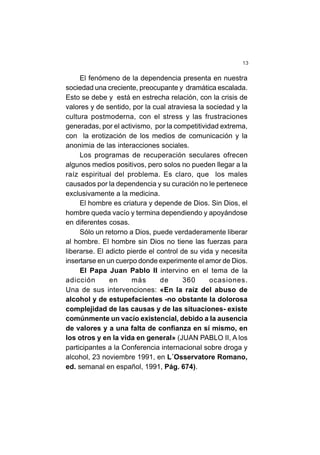 13
El fenómeno de la dependencia presenta en nuestra
sociedad una creciente, preocupante y dramática escalada.
Esto se debe y está en estrecha relación, con la crisis de
valores y de sentido, por la cual atraviesa la sociedad y la
cultura postmoderna, con el stress y las frustraciones
generadas, por el activismo, por la competitividad extrema,
con la erotización de los medios de comunicación y la
anonimia de las interacciones sociales.
Los programas de recuperación seculares ofrecen
algunos medios positivos, pero solos no pueden llegar a la
raíz espiritual del problema. Es claro, que los males
causados por la dependencia y su curación no le pertenece
exclusivamente a la medicina.
El hombre es criatura y depende de Dios. Sin Dios, el
hombre queda vacío y termina dependiendo y apoyándose
en diferentes cosas.
Sólo un retorno a Dios, puede verdaderamente liberar
al hombre. El hombre sin Dios no tiene las fuerzas para
liberarse. El adicto pierde el control de su vida y necesita
insertarse en un cuerpo donde experimente el amor de Dios.
El Papa Juan Pablo II intervino en el tema de la
adicción en más de 360 ocasiones.
Una de sus intervenciones: «En la raíz del abuso de
alcohol y de estupefacientes -no obstante la dolorosa
complejidad de las causas y de las situaciones- existe
comúnmente un vacío existencial, debido a la ausencia
de valores y a una falta de confianza en sí mismo, en
los otros y en la vida en general» (JUAN PABLO II, A los
participantes a la Conferencia internacional sobre droga y
alcohol, 23 noviembre 1991, en L´Osservatore Romano,
ed. semanal en español, 1991, Pág. 674).
 